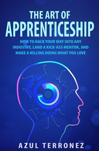 The Art of Apprenticeship How to Hack Your Way Into Any Industry, Land a Kick-Ass Mentor, and Make a Killing Doing What You Love