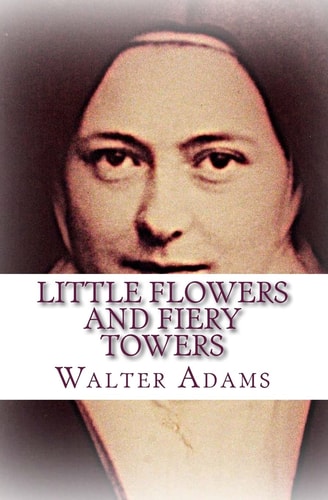 Little Flowers And Fiery Towers Poems and Poetic Prose Honoring St. Thérèse of Lisieux and St. Joan of Arc