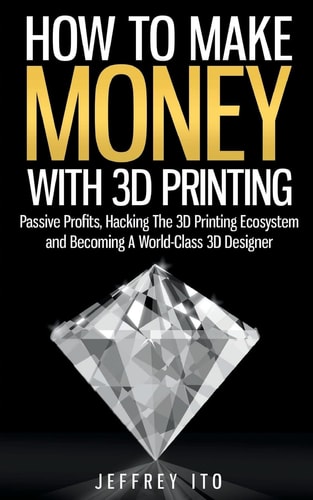 How To Make Money With 3D Printing Passive Profits, Hacking The 3D Printing Ecosystem And Becoming A World-Class 3D Designer