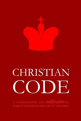 Christian Code A Consolidation and Codification by Subject Matter of the Laws of the Bible