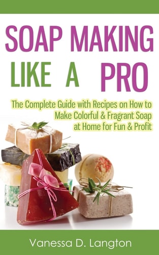 Soap Making Like A Pro The Complete Guide with Recipes on How to Make Colorful & Fragrant Soap at Home for Fun & Profit