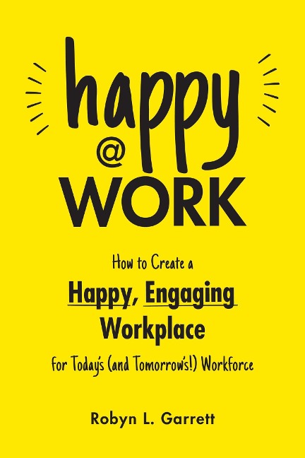 Happy at Work: How to Create a Happy, Engaging Workplace for Todays (and Tomorrows!) Workforce