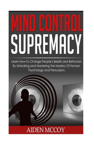 Mind Control Learn How to Change People's Beliefs and Behaviors by Unlocking and Mastering the Mystery of Human Psychology and Persuasion