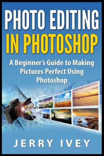 Photo Editing in Photoshop A Beginner's Guide to Making Pictures Perfect Using Photoshop