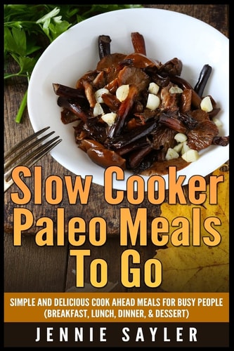 Slow Cooker Paleo Meals to Go Simple and Delicious Cook Ahead Meals for Busy People (Breakfast, Lunch, Dinner, and Dessert)