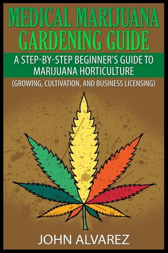 Medical Marijuana Gardening Guide A Step-By-Step Beginner's Guide to Marijuana Horticulture (Growing, Cultivation, and Business Licensing)
