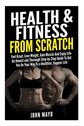 Health and Fitness from Scratch Feel Great, Lose Weight, Gain Muscle and Enjoy Life- an Honest and Thorough Step-By-Step Guide to Get You on Your Way to a Healthier, Happier Life