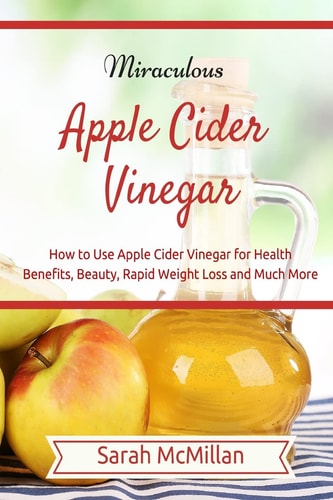 Miraculous Apple Cider Vinegar How to Use Apple Cider Vinegar for Health Benefits, Beauty, Rapid Weight Loss and Much More