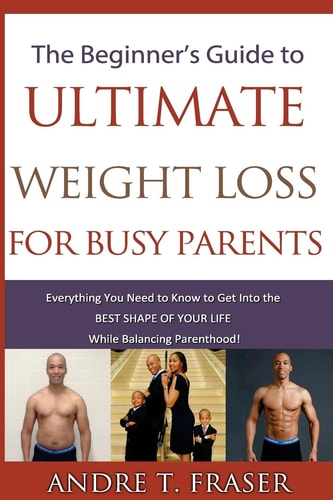 Beginner's Guide to Ultimate Weight Loss for Busy Parents Everything You Need to Know to Get Into the Best Shape of Your Life, While Balancing Parenthood!