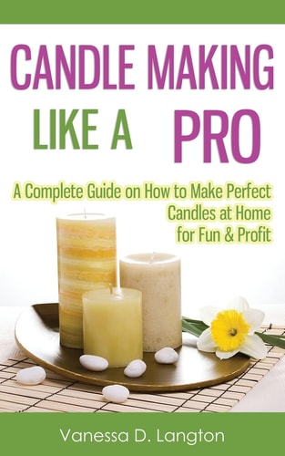 Candle Making Like A Pro A Complete Guide on How to Make Perfect Candles at Home for Fun & Profit