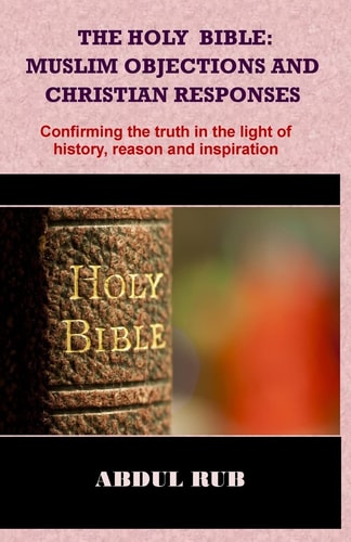 The Holy Bible: Muslim Objections and Christian Responses! Confirming the Truth in the Light of History, Reason and Inspiration