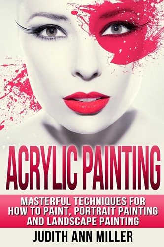 Acrylic Painting Complete Guide to Techniques for Portrait Painting, Landscape Painting, and Everything Else Acrylic