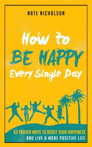 How to Be Happy Every Single Day 63 Proven Ways to Boost Your Happiness and Live a More Positive Life