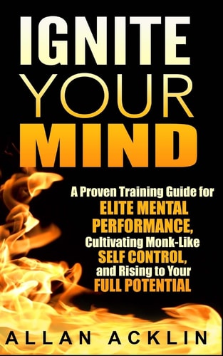 Ignite Your Mind A Proven Training Guide for Elite Mental Performance, Cultivating Monk-Like Self Control, and Rising to Your Full Potential