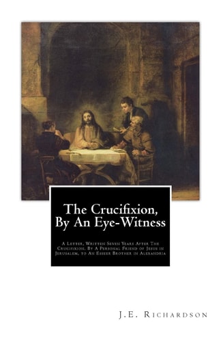 The Crucifixion, By An Eye-Witness A Letter Written Seven Years After the Crucifixion, By a Personal Friend of Jesus in Jerusalem, to an Esseer Brother in Alexandria