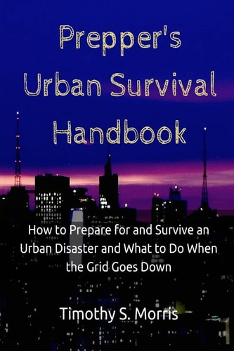 Prepper's Urban Survival Handbook How to Prepare for and Survive an Urban Disaster and What to Do When the Grid Goes Down