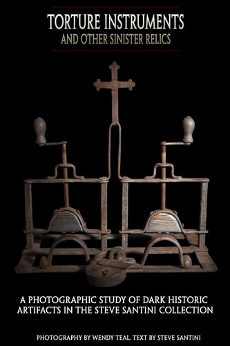 Torture Instruments and Other Sinister Relics A Photographic Study of Dark Historic Artifacts in the Steve Santini Collection