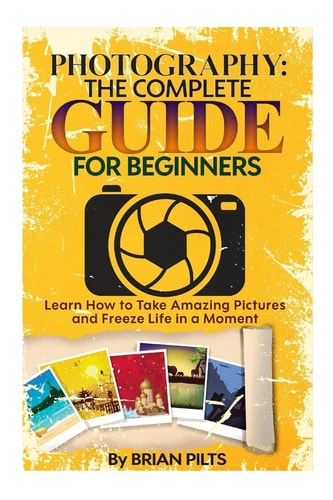 Photography The Complete Guide for Beginners: Learn How to Take Amazing Pictures and Freeze Life in a Moment