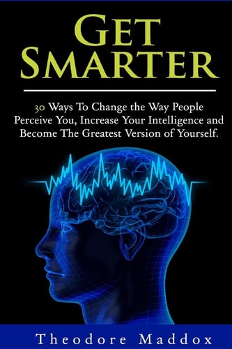Get Smarter 30 Ways to Change the Way People Perceive You, Increase Your Intelligence and Become the Greatest Version of Yourself