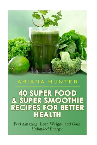 40 Super Food and Super Smoothie Recipes for Better Health Feel Amazing, Lose Weight, and Gain Unlimited Energy