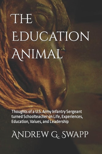 The Education Animal Thoughts of a U. S. Army Infantry Sergeant Turned Schoolteacher on Life, Experiences, Education, Values, and Leadership