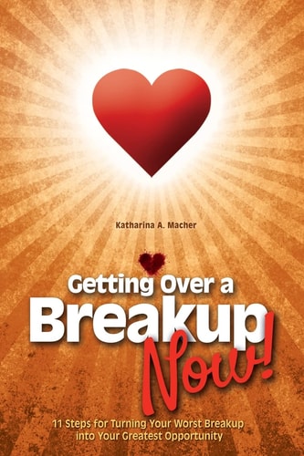 Getting Over a Breakup - Now! 11 Steps for Turning Your Worst Breakup Into Your Greatest Opportunity
