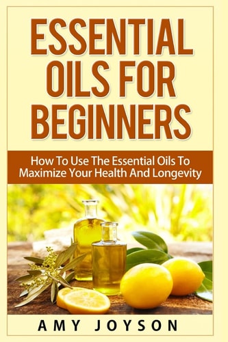 Essential Oils For Beginners Essential Oils For Beginners: How To Use The Essential Oils To Maximize Your Health And Longevity