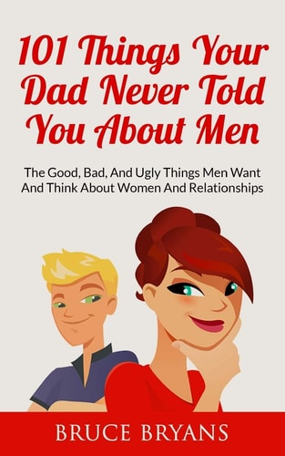 101 Things Your Dad Never Told You about Men The Good, Bad, and Ugly Things Men Want and Think about Women and Relationships