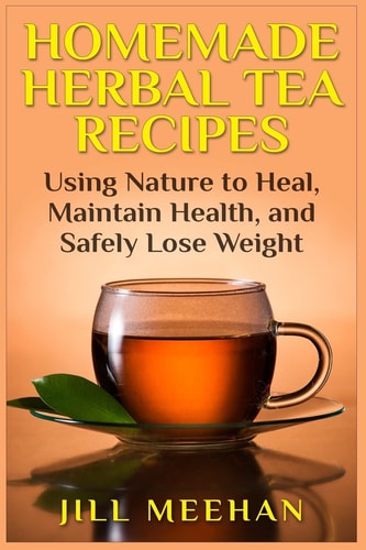 Homemade Herbal Tea Recipes Using Nature to Heal, Maintain Health, and Safely Lo