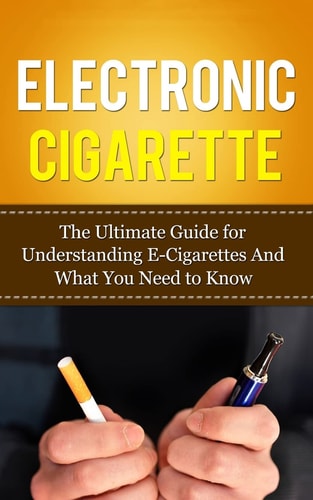 Electronic Cigarette The Ultimate Guide for Understanding E-Cigarettes And What You Need To Know