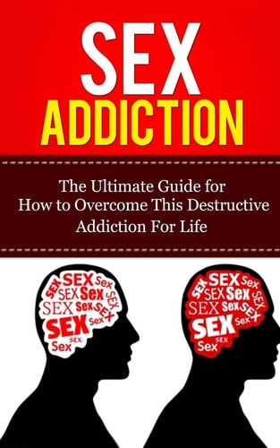 Sex Addiction The Ultimate Guide for How to Overcome This Destructive Addiction For Life