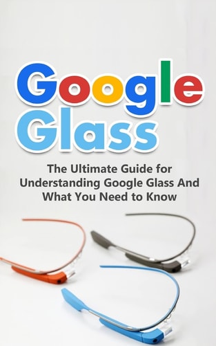 Google Glass The Ultimate Guide for Understanding Google Glass And What You Need to Know