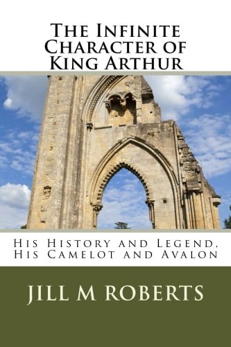 The Infinite Character of King Arthur His History and Legend, His Camelot and Avalon