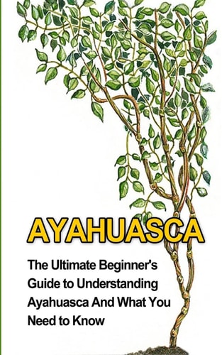 Ayahuasca The Ultimate Beginner's Guide to Understanding Ayahuasca And What You Need to Know