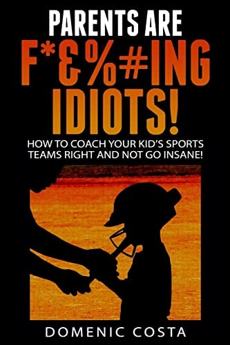 PARENTS ARE F*&%#ing IDIOTS! (How To Coach Your Kid's Sports Teams Right And Not Go Insane!)