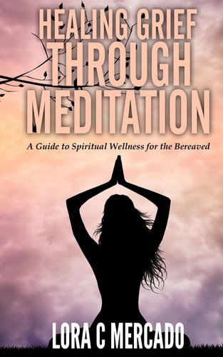 Healing Grief Through Meditation A Guide for Spiritual Wellness for the Bereaved