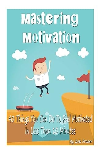 Mastering Motivation 40 Things You Can Do To Feel Motivated In Less Than 10 Minutes