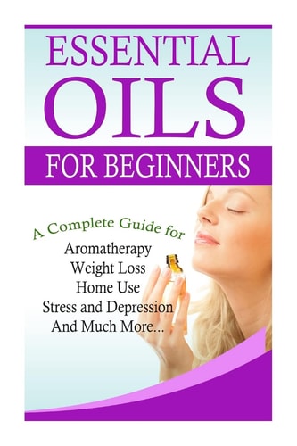 Essential Oils for Beginners A Full Guide for Essential Oils and Weight Loss, Stress and Depression, Aromatherapy, Home Use and Much More