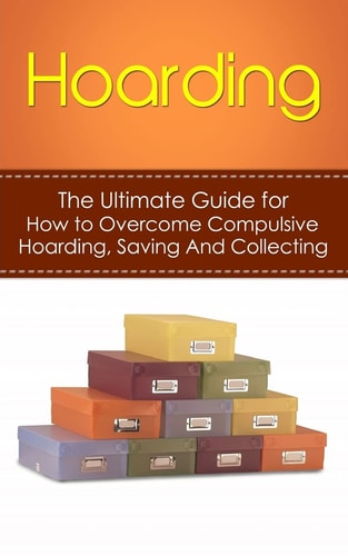 Hoarding The Ultimate Guide for How to Overcome Compulsive Hoarding, Saving, and Collecting