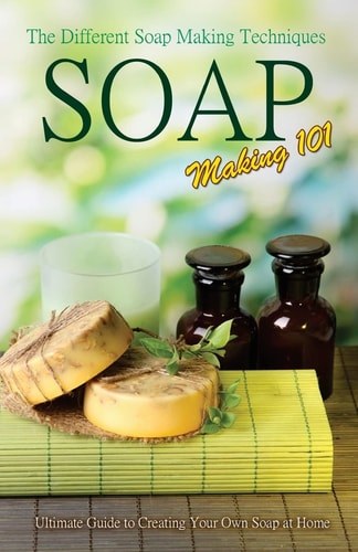 Soap Making 101 The Different Soap Making Techniques: Homemade Soap Recipes - Ultimate Guide to Creating Your Own Soap at Home
