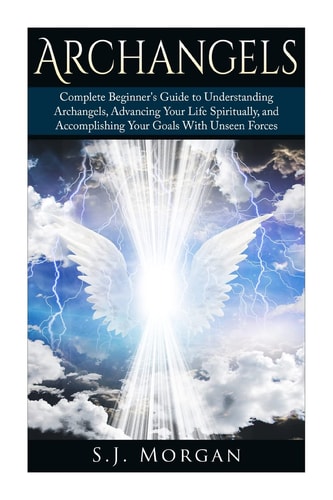 Archangels Complete Beginner's Guide to Understanding Archangels, Advancing Your Life Spiritually, and Accomplishing Your Goals With Unseen Forces