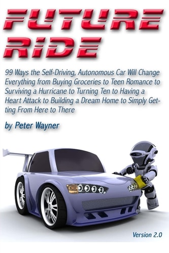 Future Ride V2 99 Ways the Self-Driving, Autonomous Car Will Change Everything from Buying Groceries to Teen Romance to Surviving a Hurricane to Turning Ten to Having a Heart Attack to Building a Dream Home to Simply Getting From Here to There