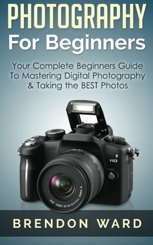 Photography For Beginners Your Complete Beginners Guide To Mastering Digital Photography & Taking the BEST Photos