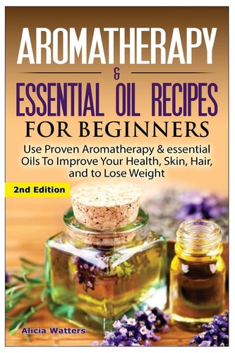 Aromatherapy and Essential Oil Recipes for Beginners Use Proven Aromatherapy and Essential Oils to Improve Your Health, Skin, Hair, and to Lose Weight