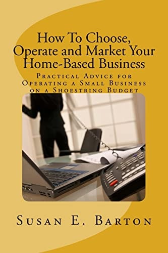 How to Choose, Operate and Market Your Home-Based Business Practical Advice for Operating a Small Business on a Shoestring Budget