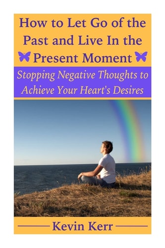 How to Let Go of the Past and Live in the Present Moment Stopping Negative Thoughts to Achieve Your Heart's Desires.