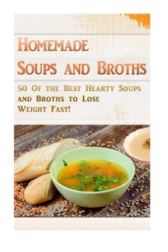 Homemade Soups and Broths 50 Of the Best Hearty Soups and Broths to Lose Weight Fast!