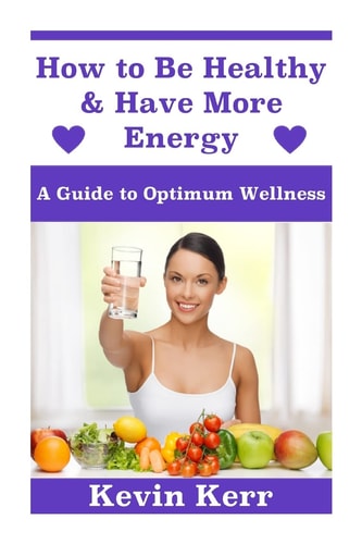 How to Be Healthy & Have More Energy A Guide to Optimum Wellness.