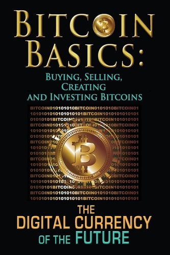 Bitcoin Basics Buying, Selling, Creating and Investing Bitcoins - The Digital Currency of the Future