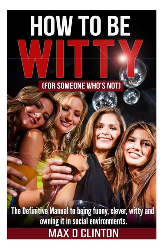 How to Be Witty (for Someone Who Is Not) The Definitive Manual to Being Funny, Clever, Witty, and Owning It in Social Environments